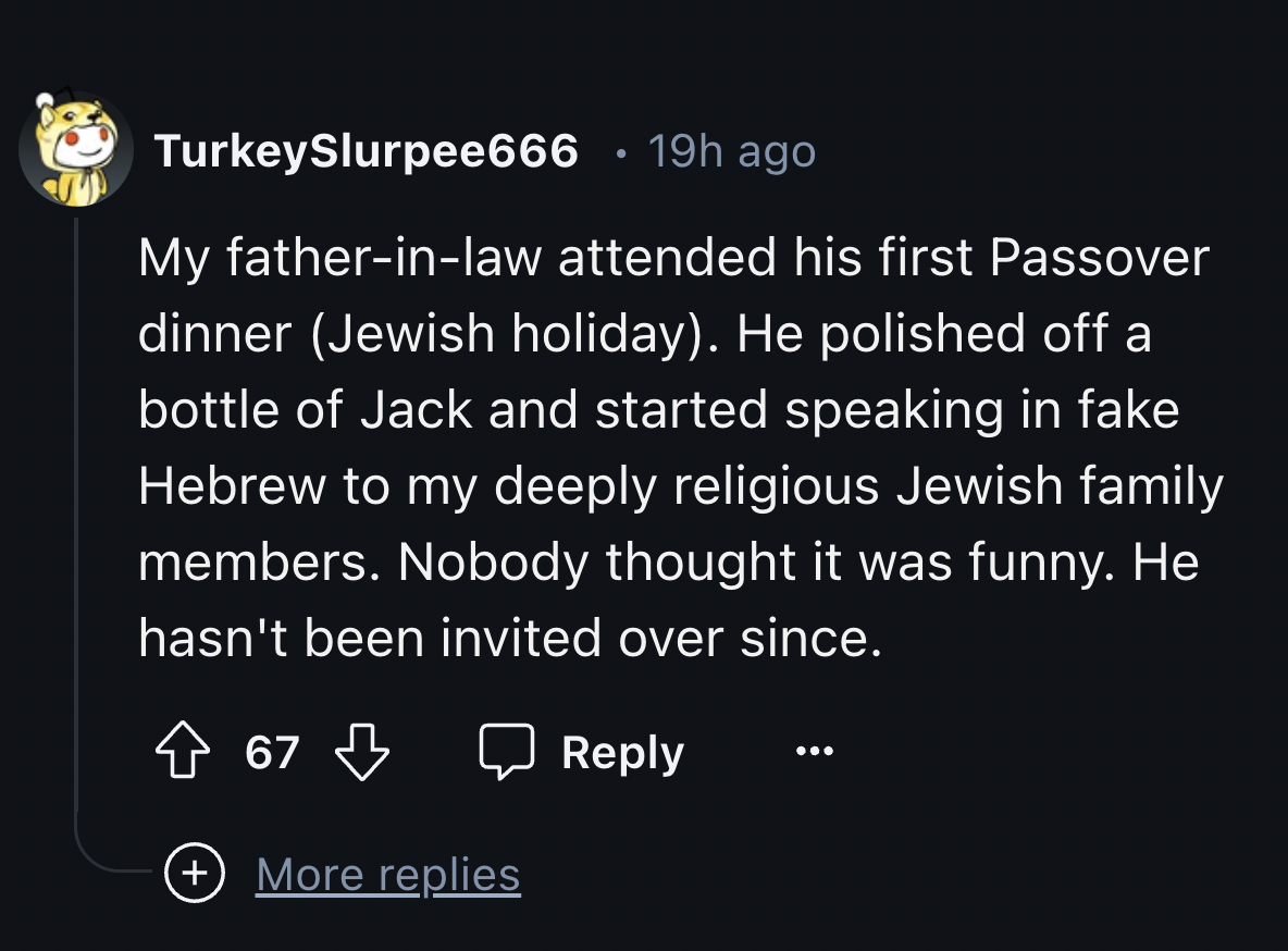 screenshot - TurkeySlurpee666 19h ago My fatherinlaw attended his first Passover dinner Jewish holiday. He polished off a bottle of Jack and started speaking in fake Hebrew to my deeply religious Jewish family members. Nobody thought it was funny. He hasn